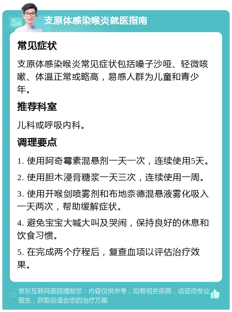 支原体感染喉炎就医指南 常见症状 支原体感染喉炎常见症状包括嗓子沙哑、轻微咳嗽、体温正常或略高，易感人群为儿童和青少年。 推荐科室 儿科或呼吸内科。 调理要点 1. 使用阿奇霉素混悬剂一天一次，连续使用5天。 2. 使用胆木浸膏糖浆一天三次，连续使用一周。 3. 使用开喉剑喷雾剂和布地奈德混悬液雾化吸入一天两次，帮助缓解症状。 4. 避免宝宝大喊大叫及哭闹，保持良好的休息和饮食习惯。 5. 在完成两个疗程后，复查血项以评估治疗效果。