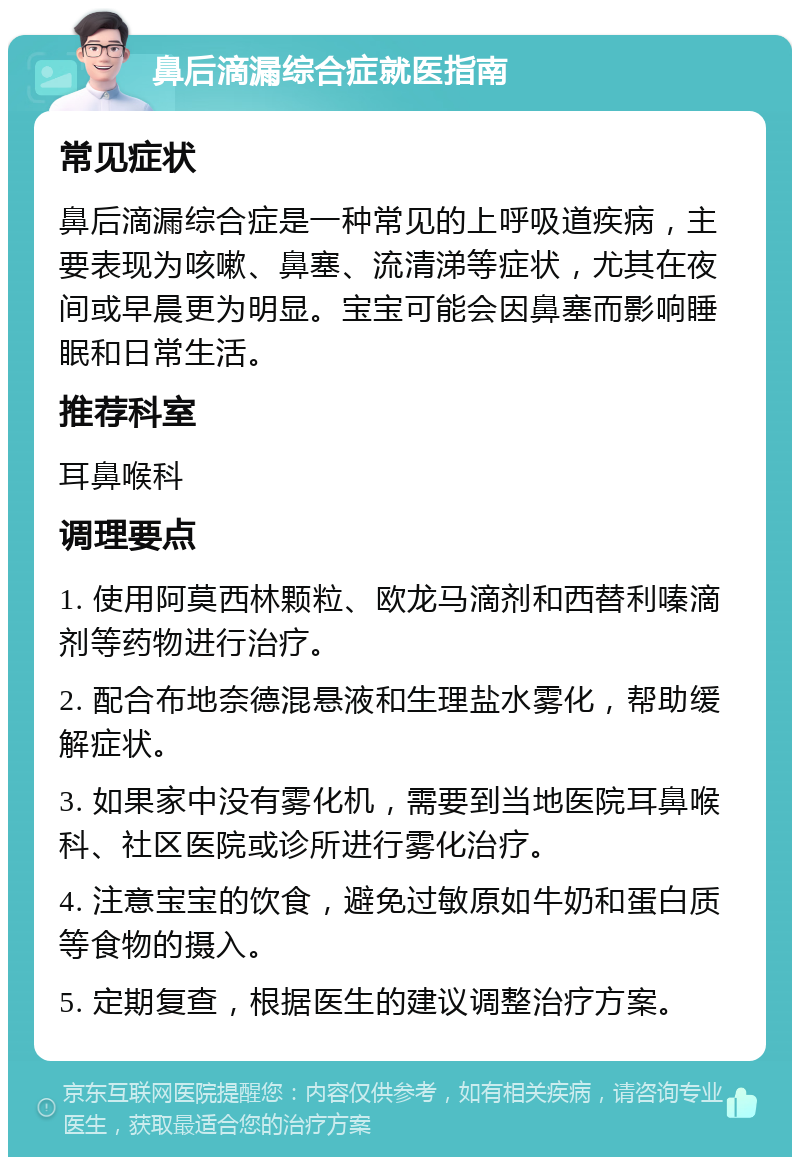 鼻后滴漏综合症就医指南 常见症状 鼻后滴漏综合症是一种常见的上呼吸道疾病，主要表现为咳嗽、鼻塞、流清涕等症状，尤其在夜间或早晨更为明显。宝宝可能会因鼻塞而影响睡眠和日常生活。 推荐科室 耳鼻喉科 调理要点 1. 使用阿莫西林颗粒、欧龙马滴剂和西替利嗪滴剂等药物进行治疗。 2. 配合布地奈德混悬液和生理盐水雾化，帮助缓解症状。 3. 如果家中没有雾化机，需要到当地医院耳鼻喉科、社区医院或诊所进行雾化治疗。 4. 注意宝宝的饮食，避免过敏原如牛奶和蛋白质等食物的摄入。 5. 定期复查，根据医生的建议调整治疗方案。