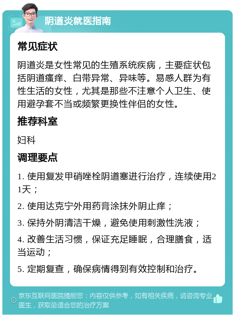 阴道炎就医指南 常见症状 阴道炎是女性常见的生殖系统疾病，主要症状包括阴道瘙痒、白带异常、异味等。易感人群为有性生活的女性，尤其是那些不注意个人卫生、使用避孕套不当或频繁更换性伴侣的女性。 推荐科室 妇科 调理要点 1. 使用复发甲硝唑栓阴道塞进行治疗，连续使用21天； 2. 使用达克宁外用药膏涂抹外阴止痒； 3. 保持外阴清洁干燥，避免使用刺激性洗液； 4. 改善生活习惯，保证充足睡眠，合理膳食，适当运动； 5. 定期复查，确保病情得到有效控制和治疗。