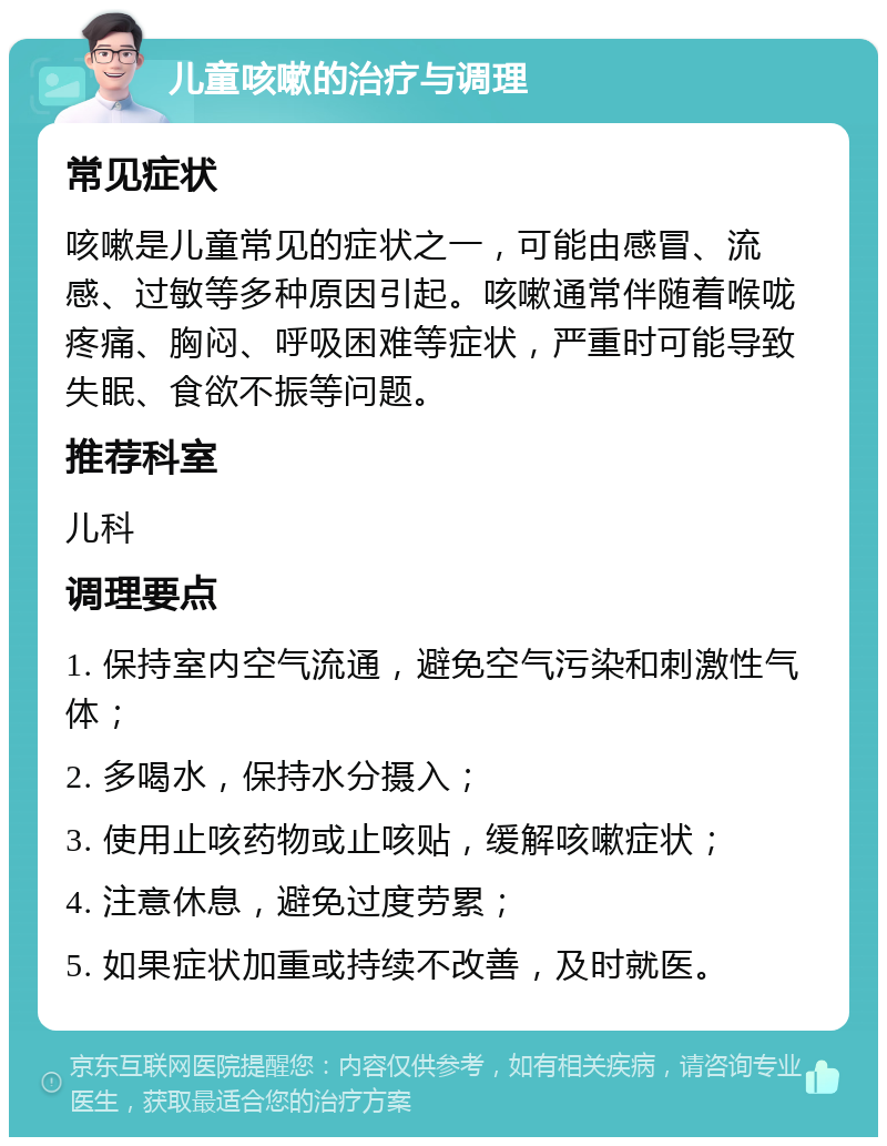 儿童咳嗽的治疗与调理 常见症状 咳嗽是儿童常见的症状之一，可能由感冒、流感、过敏等多种原因引起。咳嗽通常伴随着喉咙疼痛、胸闷、呼吸困难等症状，严重时可能导致失眠、食欲不振等问题。 推荐科室 儿科 调理要点 1. 保持室内空气流通，避免空气污染和刺激性气体； 2. 多喝水，保持水分摄入； 3. 使用止咳药物或止咳贴，缓解咳嗽症状； 4. 注意休息，避免过度劳累； 5. 如果症状加重或持续不改善，及时就医。