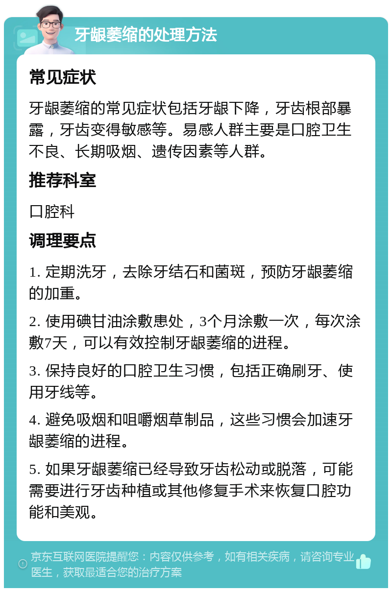 牙龈萎缩的处理方法 常见症状 牙龈萎缩的常见症状包括牙龈下降，牙齿根部暴露，牙齿变得敏感等。易感人群主要是口腔卫生不良、长期吸烟、遗传因素等人群。 推荐科室 口腔科 调理要点 1. 定期洗牙，去除牙结石和菌斑，预防牙龈萎缩的加重。 2. 使用碘甘油涂敷患处，3个月涂敷一次，每次涂敷7天，可以有效控制牙龈萎缩的进程。 3. 保持良好的口腔卫生习惯，包括正确刷牙、使用牙线等。 4. 避免吸烟和咀嚼烟草制品，这些习惯会加速牙龈萎缩的进程。 5. 如果牙龈萎缩已经导致牙齿松动或脱落，可能需要进行牙齿种植或其他修复手术来恢复口腔功能和美观。