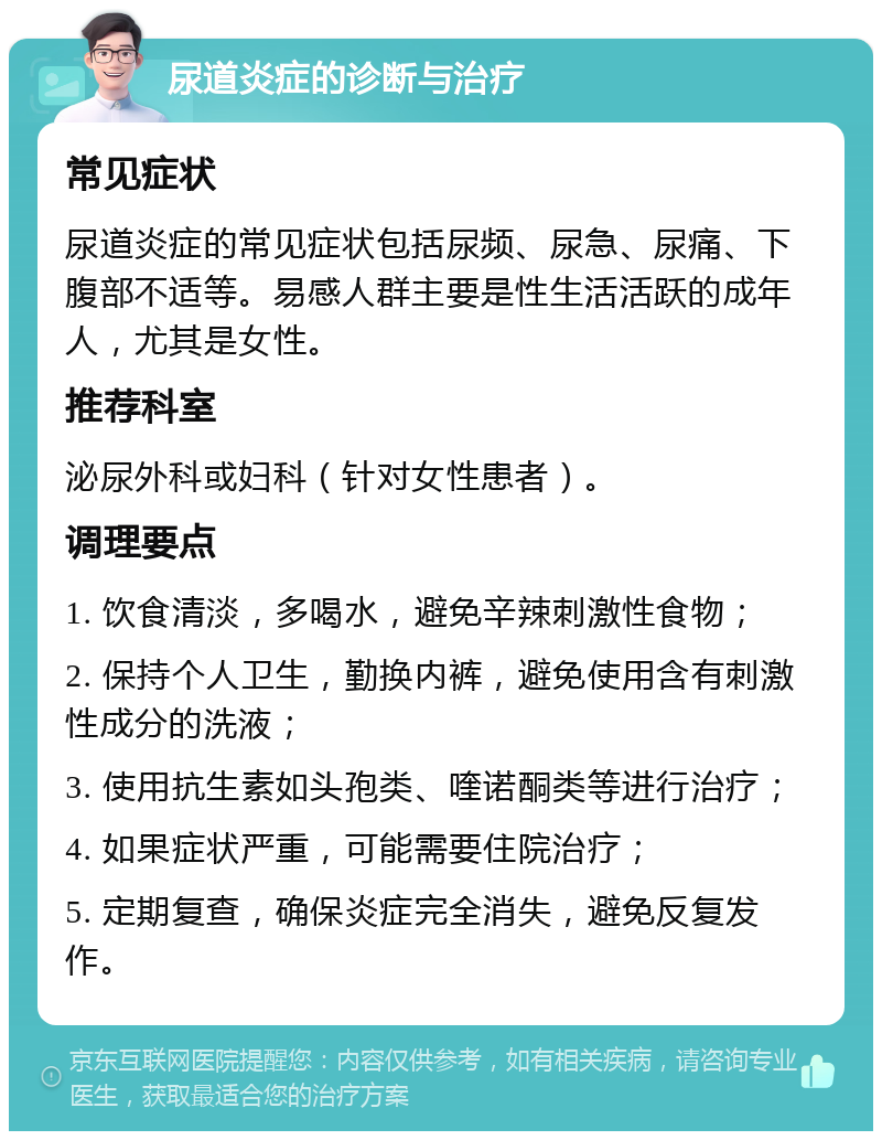 尿道炎症的诊断与治疗 常见症状 尿道炎症的常见症状包括尿频、尿急、尿痛、下腹部不适等。易感人群主要是性生活活跃的成年人，尤其是女性。 推荐科室 泌尿外科或妇科（针对女性患者）。 调理要点 1. 饮食清淡，多喝水，避免辛辣刺激性食物； 2. 保持个人卫生，勤换内裤，避免使用含有刺激性成分的洗液； 3. 使用抗生素如头孢类、喹诺酮类等进行治疗； 4. 如果症状严重，可能需要住院治疗； 5. 定期复查，确保炎症完全消失，避免反复发作。