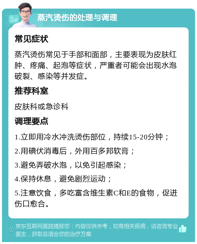 蒸汽烫伤的处理与调理 常见症状 蒸汽烫伤常见于手部和面部，主要表现为皮肤红肿、疼痛、起泡等症状，严重者可能会出现水泡破裂、感染等并发症。 推荐科室 皮肤科或急诊科 调理要点 1.立即用冷水冲洗烫伤部位，持续15-20分钟； 2.用碘伏消毒后，外用百多邦软膏； 3.避免弄破水泡，以免引起感染； 4.保持休息，避免剧烈运动； 5.注意饮食，多吃富含维生素C和E的食物，促进伤口愈合。