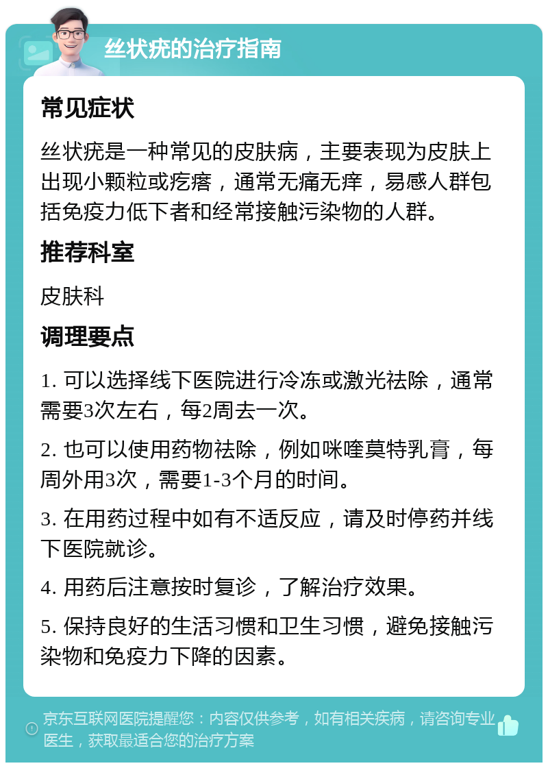 丝状疣的治疗指南 常见症状 丝状疣是一种常见的皮肤病，主要表现为皮肤上出现小颗粒或疙瘩，通常无痛无痒，易感人群包括免疫力低下者和经常接触污染物的人群。 推荐科室 皮肤科 调理要点 1. 可以选择线下医院进行冷冻或激光祛除，通常需要3次左右，每2周去一次。 2. 也可以使用药物祛除，例如咪喹莫特乳膏，每周外用3次，需要1-3个月的时间。 3. 在用药过程中如有不适反应，请及时停药并线下医院就诊。 4. 用药后注意按时复诊，了解治疗效果。 5. 保持良好的生活习惯和卫生习惯，避免接触污染物和免疫力下降的因素。