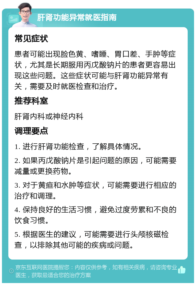 肝肾功能异常就医指南 常见症状 患者可能出现脸色黄、嗜睡、胃口差、手肿等症状，尤其是长期服用丙戊酸钠片的患者更容易出现这些问题。这些症状可能与肝肾功能异常有关，需要及时就医检查和治疗。 推荐科室 肝肾内科或神经内科 调理要点 1. 进行肝肾功能检查，了解具体情况。 2. 如果丙戊酸钠片是引起问题的原因，可能需要减量或更换药物。 3. 对于黄疸和水肿等症状，可能需要进行相应的治疗和调理。 4. 保持良好的生活习惯，避免过度劳累和不良的饮食习惯。 5. 根据医生的建议，可能需要进行头颅核磁检查，以排除其他可能的疾病或问题。