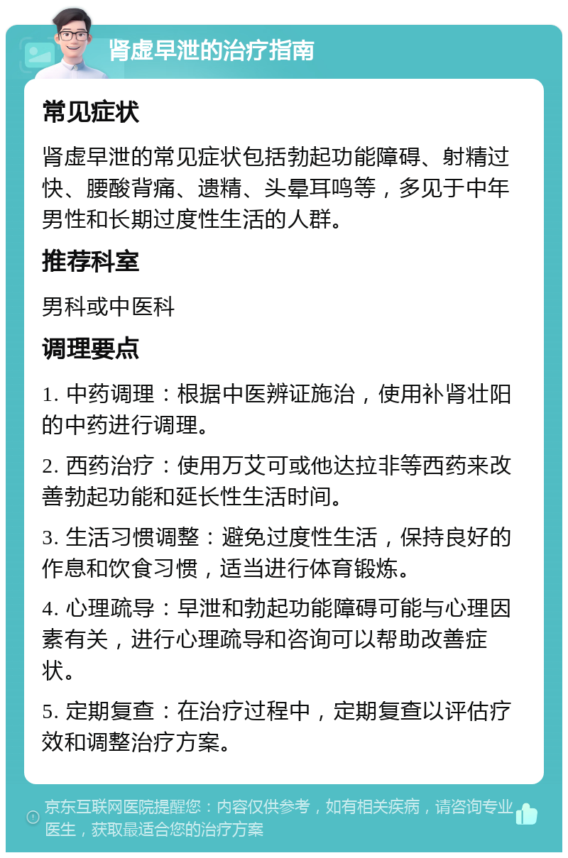 肾虚早泄的治疗指南 常见症状 肾虚早泄的常见症状包括勃起功能障碍、射精过快、腰酸背痛、遗精、头晕耳鸣等，多见于中年男性和长期过度性生活的人群。 推荐科室 男科或中医科 调理要点 1. 中药调理：根据中医辨证施治，使用补肾壮阳的中药进行调理。 2. 西药治疗：使用万艾可或他达拉非等西药来改善勃起功能和延长性生活时间。 3. 生活习惯调整：避免过度性生活，保持良好的作息和饮食习惯，适当进行体育锻炼。 4. 心理疏导：早泄和勃起功能障碍可能与心理因素有关，进行心理疏导和咨询可以帮助改善症状。 5. 定期复查：在治疗过程中，定期复查以评估疗效和调整治疗方案。