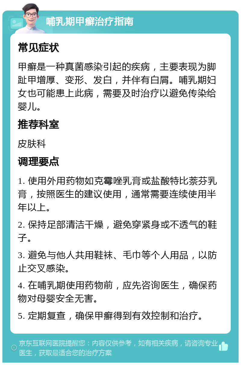 哺乳期甲癣治疗指南 常见症状 甲癣是一种真菌感染引起的疾病，主要表现为脚趾甲增厚、变形、发白，并伴有白屑。哺乳期妇女也可能患上此病，需要及时治疗以避免传染给婴儿。 推荐科室 皮肤科 调理要点 1. 使用外用药物如克霉唑乳膏或盐酸特比萘芬乳膏，按照医生的建议使用，通常需要连续使用半年以上。 2. 保持足部清洁干燥，避免穿紧身或不透气的鞋子。 3. 避免与他人共用鞋袜、毛巾等个人用品，以防止交叉感染。 4. 在哺乳期使用药物前，应先咨询医生，确保药物对母婴安全无害。 5. 定期复查，确保甲癣得到有效控制和治疗。