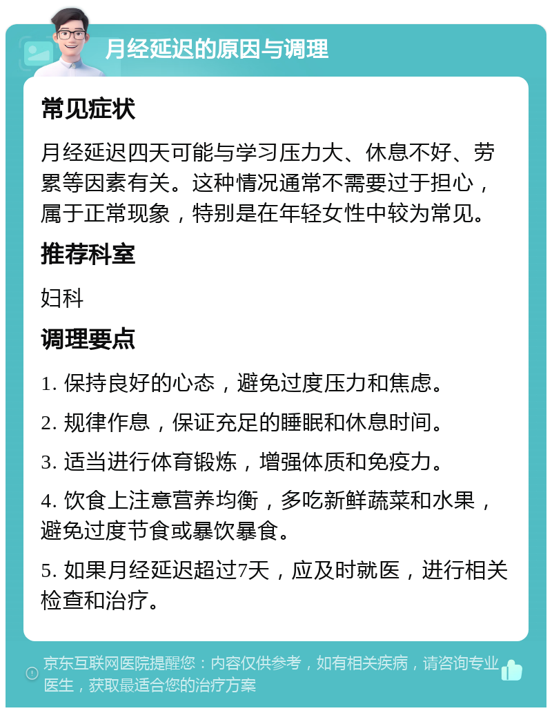 月经延迟的原因与调理 常见症状 月经延迟四天可能与学习压力大、休息不好、劳累等因素有关。这种情况通常不需要过于担心，属于正常现象，特别是在年轻女性中较为常见。 推荐科室 妇科 调理要点 1. 保持良好的心态，避免过度压力和焦虑。 2. 规律作息，保证充足的睡眠和休息时间。 3. 适当进行体育锻炼，增强体质和免疫力。 4. 饮食上注意营养均衡，多吃新鲜蔬菜和水果，避免过度节食或暴饮暴食。 5. 如果月经延迟超过7天，应及时就医，进行相关检查和治疗。