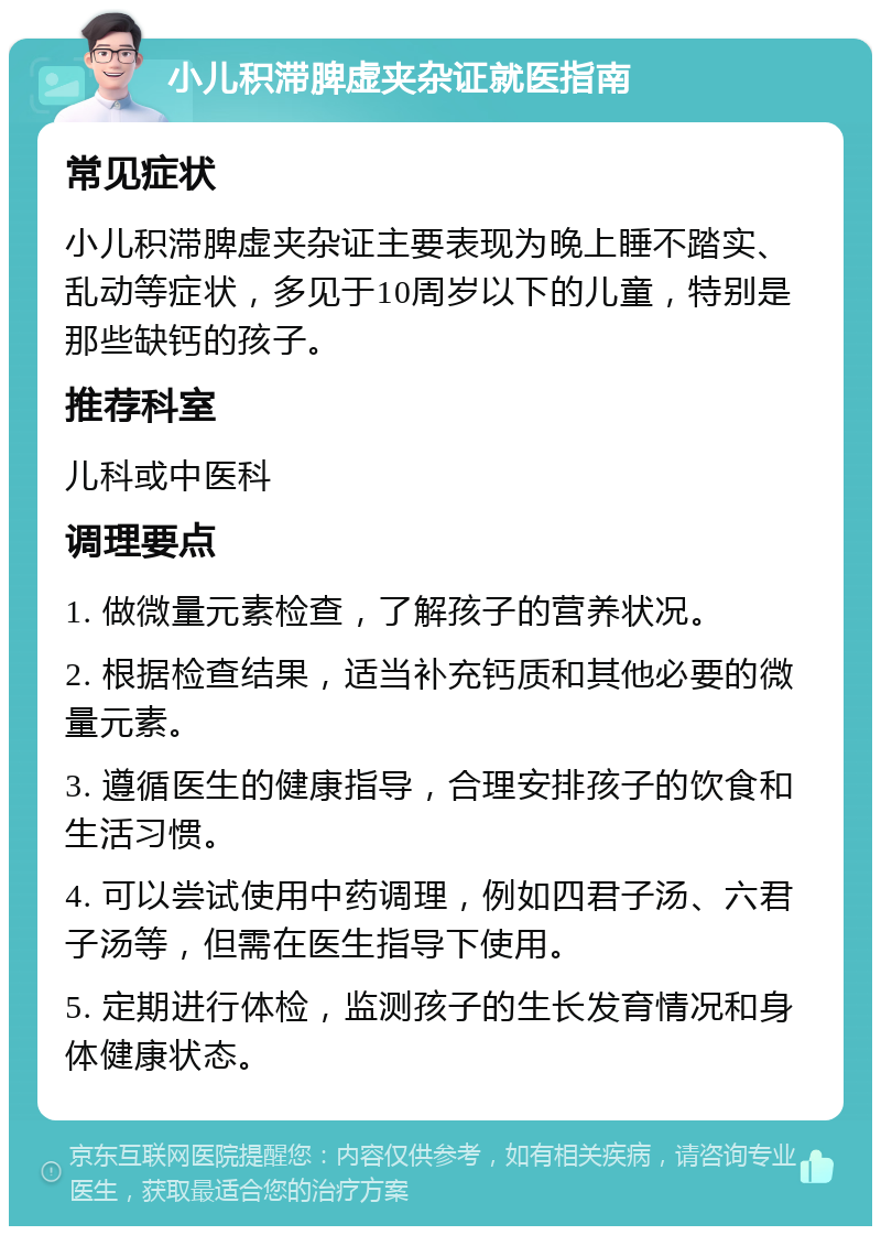 小儿积滞脾虚夹杂证就医指南 常见症状 小儿积滞脾虚夹杂证主要表现为晚上睡不踏实、乱动等症状，多见于10周岁以下的儿童，特别是那些缺钙的孩子。 推荐科室 儿科或中医科 调理要点 1. 做微量元素检查，了解孩子的营养状况。 2. 根据检查结果，适当补充钙质和其他必要的微量元素。 3. 遵循医生的健康指导，合理安排孩子的饮食和生活习惯。 4. 可以尝试使用中药调理，例如四君子汤、六君子汤等，但需在医生指导下使用。 5. 定期进行体检，监测孩子的生长发育情况和身体健康状态。