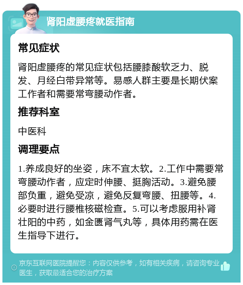 肾阳虚腰疼就医指南 常见症状 肾阳虚腰疼的常见症状包括腰膝酸软乏力、脱发、月经白带异常等。易感人群主要是长期伏案工作者和需要常弯腰动作者。 推荐科室 中医科 调理要点 1.养成良好的坐姿，床不宜太软。2.工作中需要常弯腰动作者，应定时伸腰、挺胸活动。3.避免腰部负重，避免受凉，避免反复弯腰、扭腰等。4.必要时进行腰椎核磁检查。5.可以考虑服用补肾壮阳的中药，如金匮肾气丸等，具体用药需在医生指导下进行。