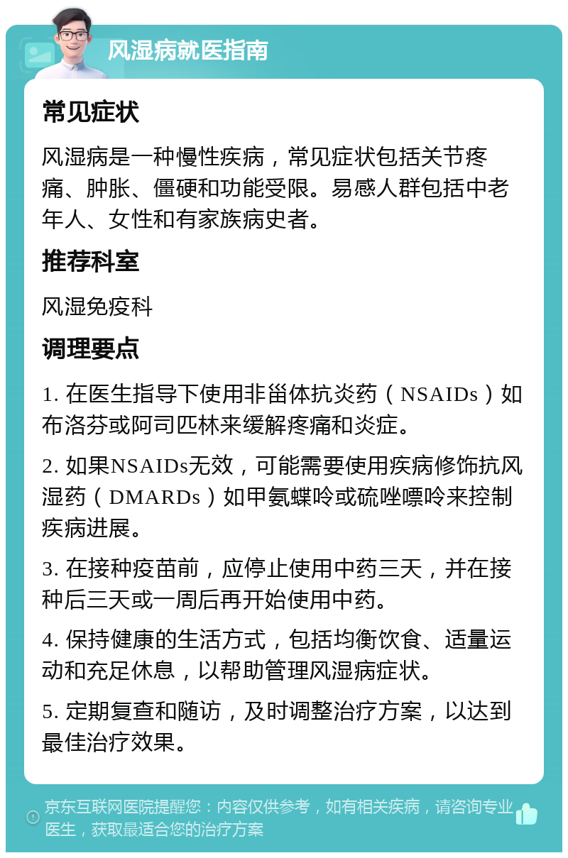 风湿病就医指南 常见症状 风湿病是一种慢性疾病，常见症状包括关节疼痛、肿胀、僵硬和功能受限。易感人群包括中老年人、女性和有家族病史者。 推荐科室 风湿免疫科 调理要点 1. 在医生指导下使用非甾体抗炎药（NSAIDs）如布洛芬或阿司匹林来缓解疼痛和炎症。 2. 如果NSAIDs无效，可能需要使用疾病修饰抗风湿药（DMARDs）如甲氨蝶呤或硫唑嘌呤来控制疾病进展。 3. 在接种疫苗前，应停止使用中药三天，并在接种后三天或一周后再开始使用中药。 4. 保持健康的生活方式，包括均衡饮食、适量运动和充足休息，以帮助管理风湿病症状。 5. 定期复查和随访，及时调整治疗方案，以达到最佳治疗效果。