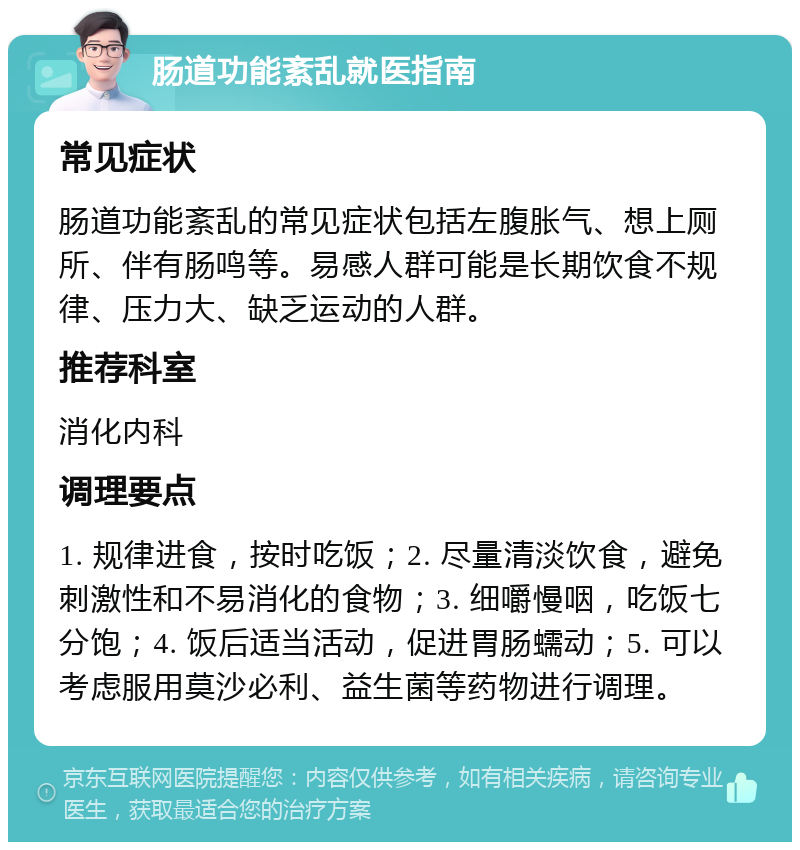 肠道功能紊乱就医指南 常见症状 肠道功能紊乱的常见症状包括左腹胀气、想上厕所、伴有肠鸣等。易感人群可能是长期饮食不规律、压力大、缺乏运动的人群。 推荐科室 消化内科 调理要点 1. 规律进食，按时吃饭；2. 尽量清淡饮食，避免刺激性和不易消化的食物；3. 细嚼慢咽，吃饭七分饱；4. 饭后适当活动，促进胃肠蠕动；5. 可以考虑服用莫沙必利、益生菌等药物进行调理。