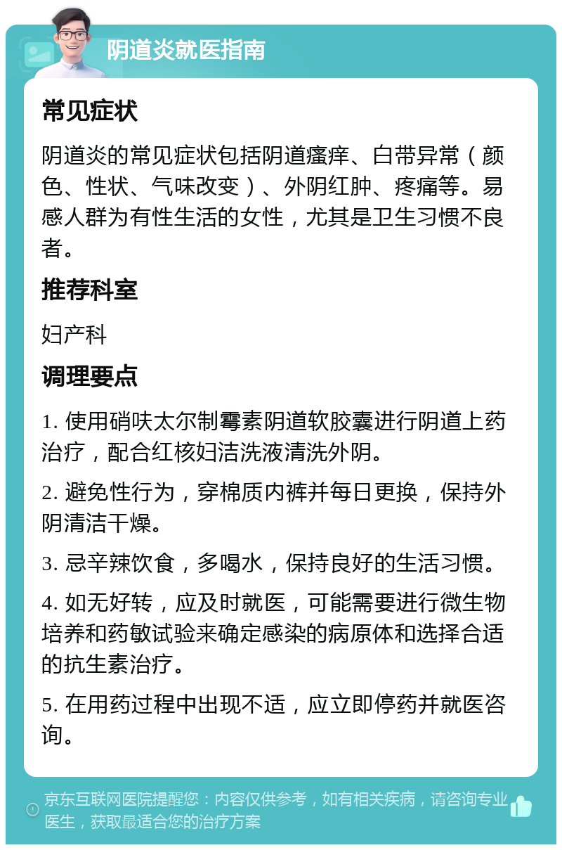 阴道炎就医指南 常见症状 阴道炎的常见症状包括阴道瘙痒、白带异常（颜色、性状、气味改变）、外阴红肿、疼痛等。易感人群为有性生活的女性，尤其是卫生习惯不良者。 推荐科室 妇产科 调理要点 1. 使用硝呋太尔制霉素阴道软胶囊进行阴道上药治疗，配合红核妇洁洗液清洗外阴。 2. 避免性行为，穿棉质内裤并每日更换，保持外阴清洁干燥。 3. 忌辛辣饮食，多喝水，保持良好的生活习惯。 4. 如无好转，应及时就医，可能需要进行微生物培养和药敏试验来确定感染的病原体和选择合适的抗生素治疗。 5. 在用药过程中出现不适，应立即停药并就医咨询。