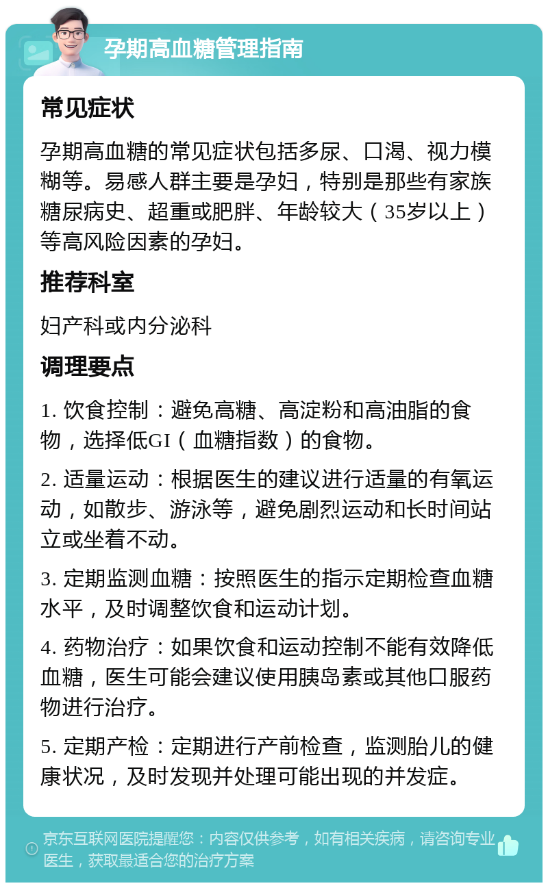 孕期高血糖管理指南 常见症状 孕期高血糖的常见症状包括多尿、口渴、视力模糊等。易感人群主要是孕妇，特别是那些有家族糖尿病史、超重或肥胖、年龄较大（35岁以上）等高风险因素的孕妇。 推荐科室 妇产科或内分泌科 调理要点 1. 饮食控制：避免高糖、高淀粉和高油脂的食物，选择低GI（血糖指数）的食物。 2. 适量运动：根据医生的建议进行适量的有氧运动，如散步、游泳等，避免剧烈运动和长时间站立或坐着不动。 3. 定期监测血糖：按照医生的指示定期检查血糖水平，及时调整饮食和运动计划。 4. 药物治疗：如果饮食和运动控制不能有效降低血糖，医生可能会建议使用胰岛素或其他口服药物进行治疗。 5. 定期产检：定期进行产前检查，监测胎儿的健康状况，及时发现并处理可能出现的并发症。