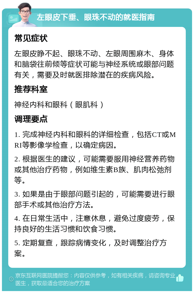 左眼皮下垂、眼珠不动的就医指南 常见症状 左眼皮睁不起、眼珠不动、左眼周围麻木、身体和脑袋往前倾等症状可能与神经系统或眼部问题有关，需要及时就医排除潜在的疾病风险。 推荐科室 神经内科和眼科（眼肌科） 调理要点 1. 完成神经内科和眼科的详细检查，包括CT或MRI等影像学检查，以确定病因。 2. 根据医生的建议，可能需要服用神经营养药物或其他治疗药物，例如维生素B族、肌肉松弛剂等。 3. 如果是由于眼部问题引起的，可能需要进行眼部手术或其他治疗方法。 4. 在日常生活中，注意休息，避免过度疲劳，保持良好的生活习惯和饮食习惯。 5. 定期复查，跟踪病情变化，及时调整治疗方案。