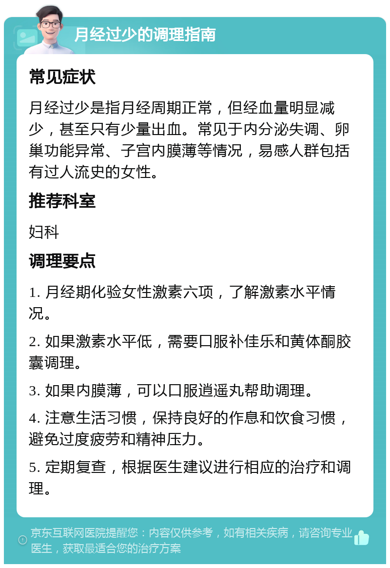 月经过少的调理指南 常见症状 月经过少是指月经周期正常，但经血量明显减少，甚至只有少量出血。常见于内分泌失调、卵巢功能异常、子宫内膜薄等情况，易感人群包括有过人流史的女性。 推荐科室 妇科 调理要点 1. 月经期化验女性激素六项，了解激素水平情况。 2. 如果激素水平低，需要口服补佳乐和黄体酮胶囊调理。 3. 如果内膜薄，可以口服逍遥丸帮助调理。 4. 注意生活习惯，保持良好的作息和饮食习惯，避免过度疲劳和精神压力。 5. 定期复查，根据医生建议进行相应的治疗和调理。