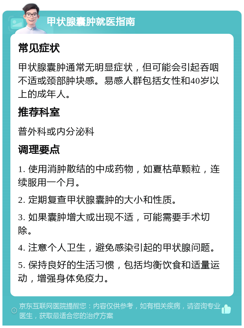 甲状腺囊肿就医指南 常见症状 甲状腺囊肿通常无明显症状，但可能会引起吞咽不适或颈部肿块感。易感人群包括女性和40岁以上的成年人。 推荐科室 普外科或内分泌科 调理要点 1. 使用消肿散结的中成药物，如夏枯草颗粒，连续服用一个月。 2. 定期复查甲状腺囊肿的大小和性质。 3. 如果囊肿增大或出现不适，可能需要手术切除。 4. 注意个人卫生，避免感染引起的甲状腺问题。 5. 保持良好的生活习惯，包括均衡饮食和适量运动，增强身体免疫力。