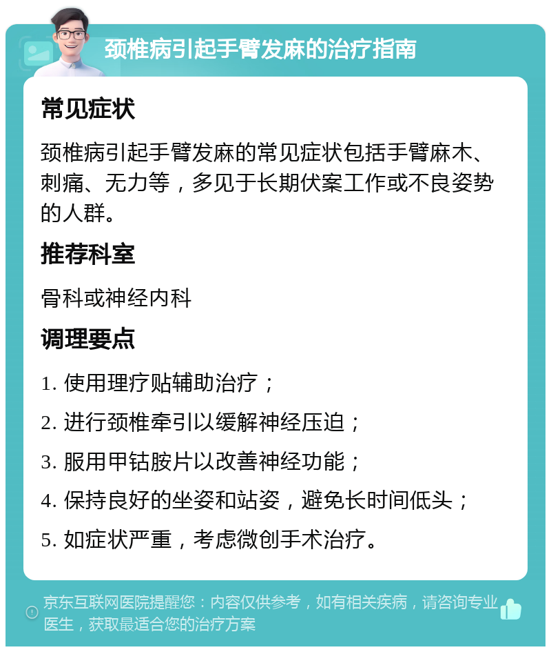 颈椎病引起手臂发麻的治疗指南 常见症状 颈椎病引起手臂发麻的常见症状包括手臂麻木、刺痛、无力等，多见于长期伏案工作或不良姿势的人群。 推荐科室 骨科或神经内科 调理要点 1. 使用理疗贴辅助治疗； 2. 进行颈椎牵引以缓解神经压迫； 3. 服用甲钴胺片以改善神经功能； 4. 保持良好的坐姿和站姿，避免长时间低头； 5. 如症状严重，考虑微创手术治疗。