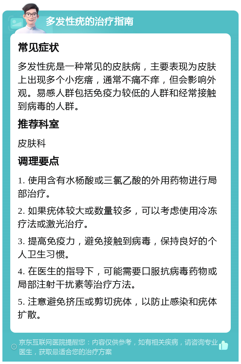 多发性疣的治疗指南 常见症状 多发性疣是一种常见的皮肤病，主要表现为皮肤上出现多个小疙瘩，通常不痛不痒，但会影响外观。易感人群包括免疫力较低的人群和经常接触到病毒的人群。 推荐科室 皮肤科 调理要点 1. 使用含有水杨酸或三氯乙酸的外用药物进行局部治疗。 2. 如果疣体较大或数量较多，可以考虑使用冷冻疗法或激光治疗。 3. 提高免疫力，避免接触到病毒，保持良好的个人卫生习惯。 4. 在医生的指导下，可能需要口服抗病毒药物或局部注射干扰素等治疗方法。 5. 注意避免挤压或剪切疣体，以防止感染和疣体扩散。