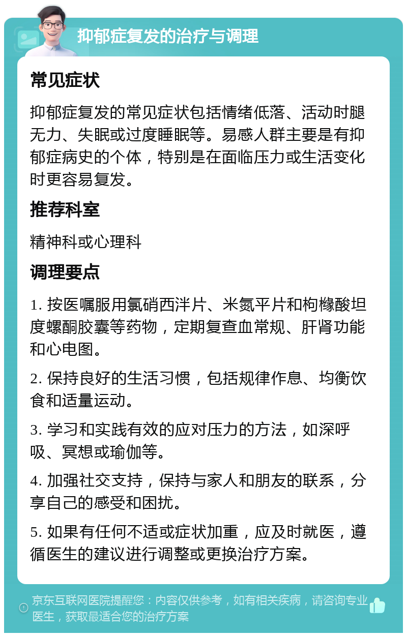 抑郁症复发的治疗与调理 常见症状 抑郁症复发的常见症状包括情绪低落、活动时腿无力、失眠或过度睡眠等。易感人群主要是有抑郁症病史的个体，特别是在面临压力或生活变化时更容易复发。 推荐科室 精神科或心理科 调理要点 1. 按医嘱服用氯硝西泮片、米氮平片和枸橼酸坦度螺酮胶囊等药物，定期复查血常规、肝肾功能和心电图。 2. 保持良好的生活习惯，包括规律作息、均衡饮食和适量运动。 3. 学习和实践有效的应对压力的方法，如深呼吸、冥想或瑜伽等。 4. 加强社交支持，保持与家人和朋友的联系，分享自己的感受和困扰。 5. 如果有任何不适或症状加重，应及时就医，遵循医生的建议进行调整或更换治疗方案。