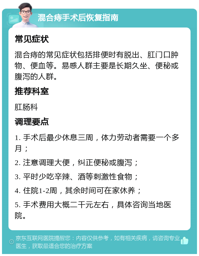 混合痔手术后恢复指南 常见症状 混合痔的常见症状包括排便时有脱出、肛门口肿物、便血等。易感人群主要是长期久坐、便秘或腹泻的人群。 推荐科室 肛肠科 调理要点 1. 手术后最少休息三周，体力劳动者需要一个多月； 2. 注意调理大便，纠正便秘或腹泻； 3. 平时少吃辛辣、酒等刺激性食物； 4. 住院1-2周，其余时间可在家休养； 5. 手术费用大概二千元左右，具体咨询当地医院。