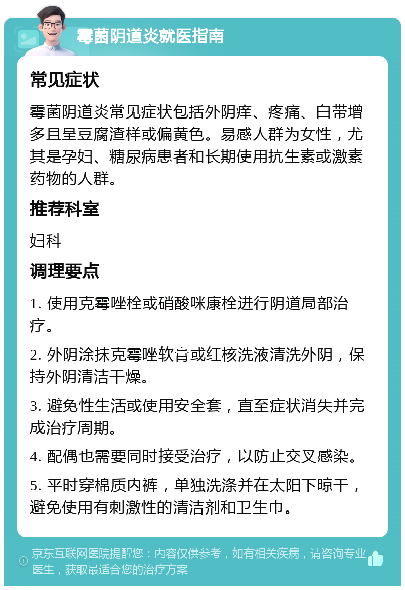 霉菌阴道炎就医指南 常见症状 霉菌阴道炎常见症状包括外阴痒、疼痛、白带增多且呈豆腐渣样或偏黄色。易感人群为女性，尤其是孕妇、糖尿病患者和长期使用抗生素或激素药物的人群。 推荐科室 妇科 调理要点 1. 使用克霉唑栓或硝酸咪康栓进行阴道局部治疗。 2. 外阴涂抹克霉唑软膏或红核洗液清洗外阴，保持外阴清洁干燥。 3. 避免性生活或使用安全套，直至症状消失并完成治疗周期。 4. 配偶也需要同时接受治疗，以防止交叉感染。 5. 平时穿棉质内裤，单独洗涤并在太阳下晾干，避免使用有刺激性的清洁剂和卫生巾。