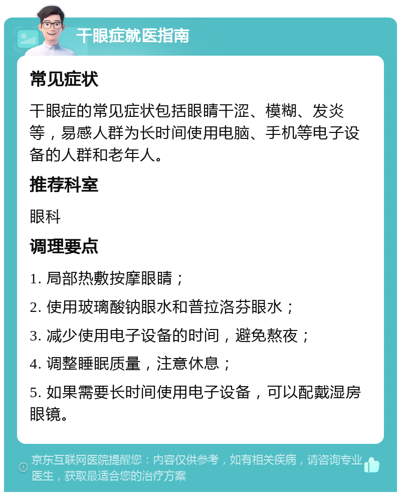 干眼症就医指南 常见症状 干眼症的常见症状包括眼睛干涩、模糊、发炎等，易感人群为长时间使用电脑、手机等电子设备的人群和老年人。 推荐科室 眼科 调理要点 1. 局部热敷按摩眼睛； 2. 使用玻璃酸钠眼水和普拉洛芬眼水； 3. 减少使用电子设备的时间，避免熬夜； 4. 调整睡眠质量，注意休息； 5. 如果需要长时间使用电子设备，可以配戴湿房眼镜。