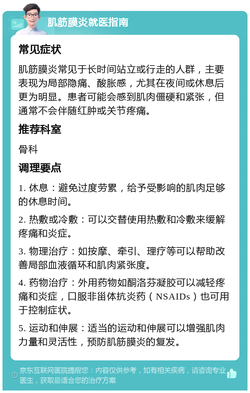 肌筋膜炎就医指南 常见症状 肌筋膜炎常见于长时间站立或行走的人群，主要表现为局部隐痛、酸胀感，尤其在夜间或休息后更为明显。患者可能会感到肌肉僵硬和紧张，但通常不会伴随红肿或关节疼痛。 推荐科室 骨科 调理要点 1. 休息：避免过度劳累，给予受影响的肌肉足够的休息时间。 2. 热敷或冷敷：可以交替使用热敷和冷敷来缓解疼痛和炎症。 3. 物理治疗：如按摩、牵引、理疗等可以帮助改善局部血液循环和肌肉紧张度。 4. 药物治疗：外用药物如酮洛芬凝胶可以减轻疼痛和炎症，口服非甾体抗炎药（NSAIDs）也可用于控制症状。 5. 运动和伸展：适当的运动和伸展可以增强肌肉力量和灵活性，预防肌筋膜炎的复发。