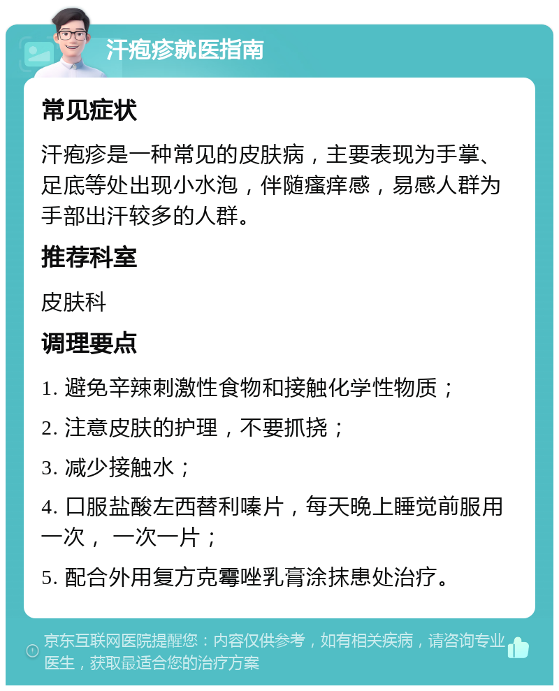 汗疱疹就医指南 常见症状 汗疱疹是一种常见的皮肤病，主要表现为手掌、足底等处出现小水泡，伴随瘙痒感，易感人群为手部出汗较多的人群。 推荐科室 皮肤科 调理要点 1. 避免辛辣刺激性食物和接触化学性物质； 2. 注意皮肤的护理，不要抓挠； 3. 减少接触水； 4. 口服盐酸左西替利嗪片，每天晚上睡觉前服用一次， 一次一片； 5. 配合外用复方克霉唑乳膏涂抹患处治疗。