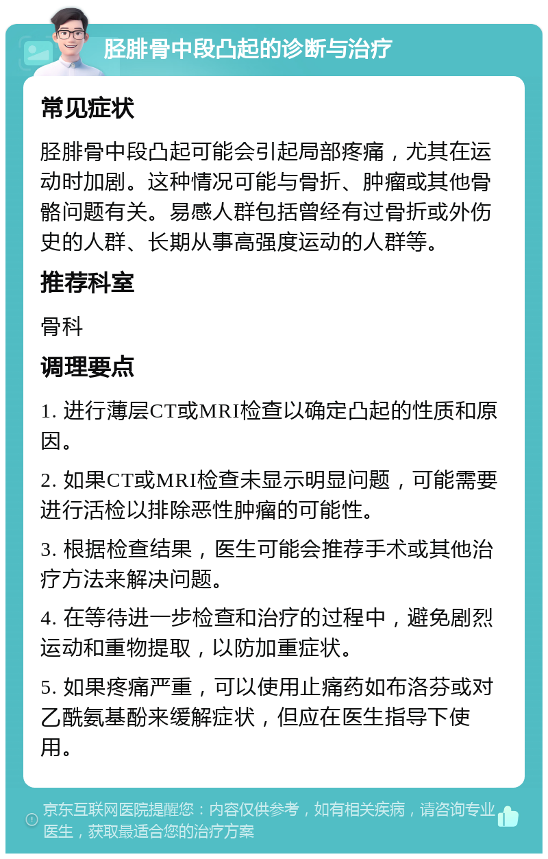 胫腓骨中段凸起的诊断与治疗 常见症状 胫腓骨中段凸起可能会引起局部疼痛，尤其在运动时加剧。这种情况可能与骨折、肿瘤或其他骨骼问题有关。易感人群包括曾经有过骨折或外伤史的人群、长期从事高强度运动的人群等。 推荐科室 骨科 调理要点 1. 进行薄层CT或MRI检查以确定凸起的性质和原因。 2. 如果CT或MRI检查未显示明显问题，可能需要进行活检以排除恶性肿瘤的可能性。 3. 根据检查结果，医生可能会推荐手术或其他治疗方法来解决问题。 4. 在等待进一步检查和治疗的过程中，避免剧烈运动和重物提取，以防加重症状。 5. 如果疼痛严重，可以使用止痛药如布洛芬或对乙酰氨基酚来缓解症状，但应在医生指导下使用。