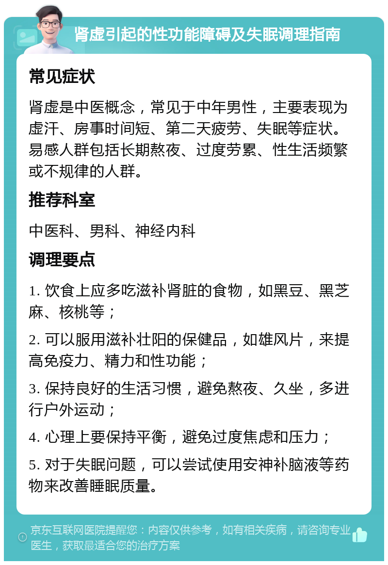 肾虚引起的性功能障碍及失眠调理指南 常见症状 肾虚是中医概念，常见于中年男性，主要表现为虚汗、房事时间短、第二天疲劳、失眠等症状。易感人群包括长期熬夜、过度劳累、性生活频繁或不规律的人群。 推荐科室 中医科、男科、神经内科 调理要点 1. 饮食上应多吃滋补肾脏的食物，如黑豆、黑芝麻、核桃等； 2. 可以服用滋补壮阳的保健品，如雄风片，来提高免疫力、精力和性功能； 3. 保持良好的生活习惯，避免熬夜、久坐，多进行户外运动； 4. 心理上要保持平衡，避免过度焦虑和压力； 5. 对于失眠问题，可以尝试使用安神补脑液等药物来改善睡眠质量。