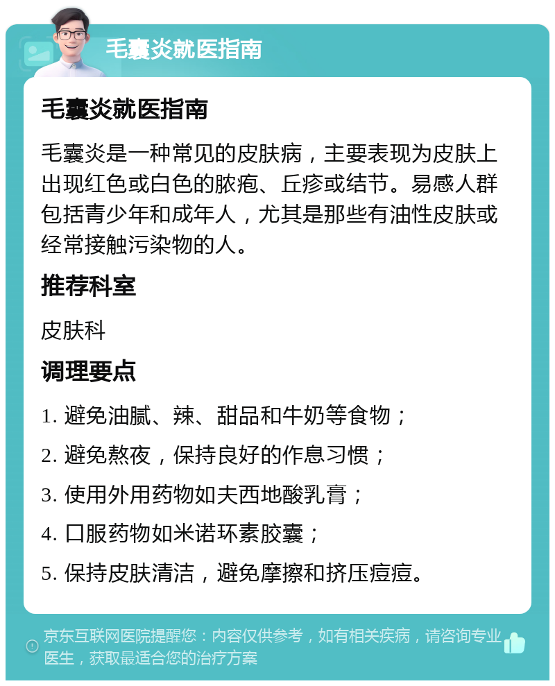 毛囊炎就医指南 毛囊炎就医指南 毛囊炎是一种常见的皮肤病，主要表现为皮肤上出现红色或白色的脓疱、丘疹或结节。易感人群包括青少年和成年人，尤其是那些有油性皮肤或经常接触污染物的人。 推荐科室 皮肤科 调理要点 1. 避免油腻、辣、甜品和牛奶等食物； 2. 避免熬夜，保持良好的作息习惯； 3. 使用外用药物如夫西地酸乳膏； 4. 口服药物如米诺环素胶囊； 5. 保持皮肤清洁，避免摩擦和挤压痘痘。