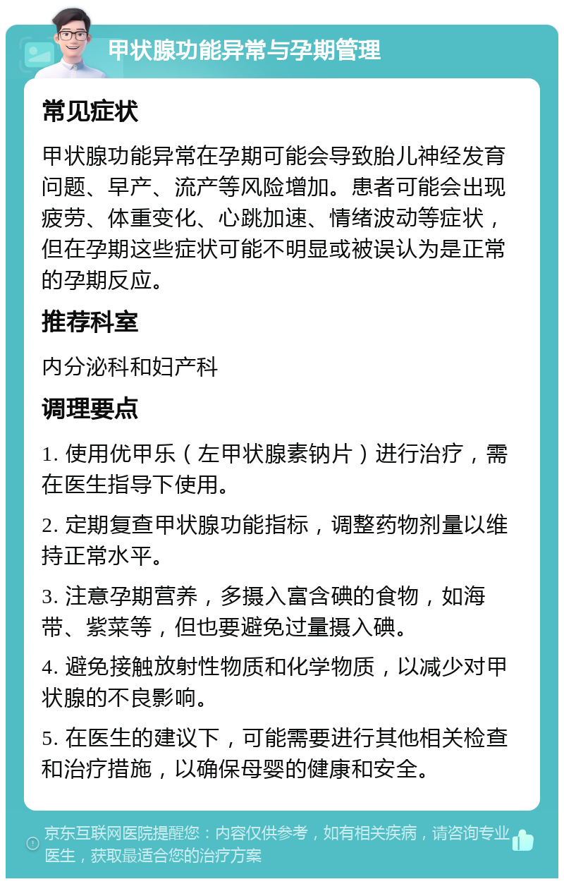 甲状腺功能异常与孕期管理 常见症状 甲状腺功能异常在孕期可能会导致胎儿神经发育问题、早产、流产等风险增加。患者可能会出现疲劳、体重变化、心跳加速、情绪波动等症状，但在孕期这些症状可能不明显或被误认为是正常的孕期反应。 推荐科室 内分泌科和妇产科 调理要点 1. 使用优甲乐（左甲状腺素钠片）进行治疗，需在医生指导下使用。 2. 定期复查甲状腺功能指标，调整药物剂量以维持正常水平。 3. 注意孕期营养，多摄入富含碘的食物，如海带、紫菜等，但也要避免过量摄入碘。 4. 避免接触放射性物质和化学物质，以减少对甲状腺的不良影响。 5. 在医生的建议下，可能需要进行其他相关检查和治疗措施，以确保母婴的健康和安全。