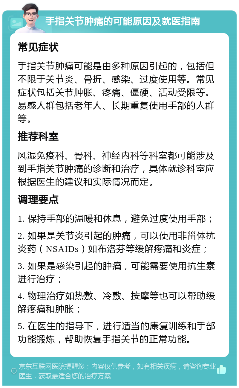 手指关节肿痛的可能原因及就医指南 常见症状 手指关节肿痛可能是由多种原因引起的，包括但不限于关节炎、骨折、感染、过度使用等。常见症状包括关节肿胀、疼痛、僵硬、活动受限等。易感人群包括老年人、长期重复使用手部的人群等。 推荐科室 风湿免疫科、骨科、神经内科等科室都可能涉及到手指关节肿痛的诊断和治疗，具体就诊科室应根据医生的建议和实际情况而定。 调理要点 1. 保持手部的温暖和休息，避免过度使用手部； 2. 如果是关节炎引起的肿痛，可以使用非甾体抗炎药（NSAIDs）如布洛芬等缓解疼痛和炎症； 3. 如果是感染引起的肿痛，可能需要使用抗生素进行治疗； 4. 物理治疗如热敷、冷敷、按摩等也可以帮助缓解疼痛和肿胀； 5. 在医生的指导下，进行适当的康复训练和手部功能锻炼，帮助恢复手指关节的正常功能。