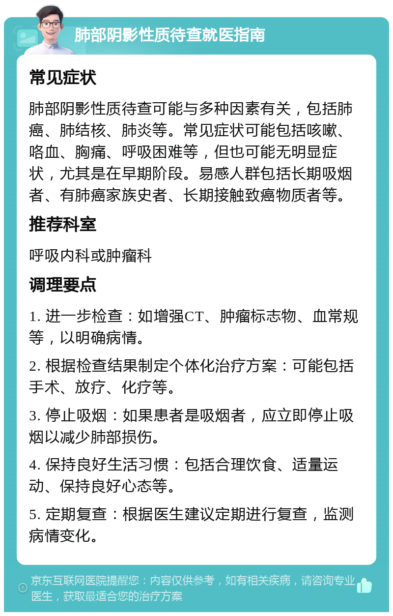 肺部阴影性质待查就医指南 常见症状 肺部阴影性质待查可能与多种因素有关，包括肺癌、肺结核、肺炎等。常见症状可能包括咳嗽、咯血、胸痛、呼吸困难等，但也可能无明显症状，尤其是在早期阶段。易感人群包括长期吸烟者、有肺癌家族史者、长期接触致癌物质者等。 推荐科室 呼吸内科或肿瘤科 调理要点 1. 进一步检查：如增强CT、肿瘤标志物、血常规等，以明确病情。 2. 根据检查结果制定个体化治疗方案：可能包括手术、放疗、化疗等。 3. 停止吸烟：如果患者是吸烟者，应立即停止吸烟以减少肺部损伤。 4. 保持良好生活习惯：包括合理饮食、适量运动、保持良好心态等。 5. 定期复查：根据医生建议定期进行复查，监测病情变化。