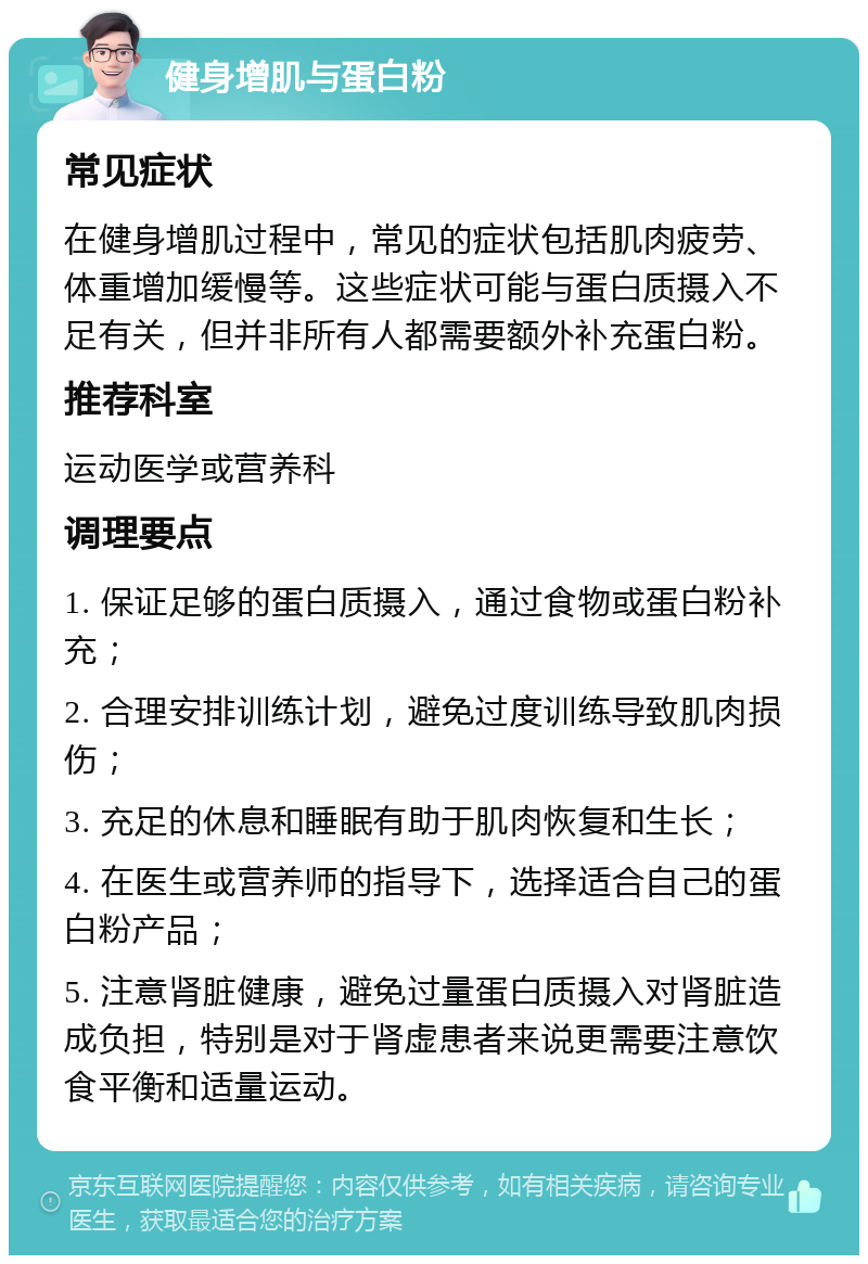 健身增肌与蛋白粉 常见症状 在健身增肌过程中，常见的症状包括肌肉疲劳、体重增加缓慢等。这些症状可能与蛋白质摄入不足有关，但并非所有人都需要额外补充蛋白粉。 推荐科室 运动医学或营养科 调理要点 1. 保证足够的蛋白质摄入，通过食物或蛋白粉补充； 2. 合理安排训练计划，避免过度训练导致肌肉损伤； 3. 充足的休息和睡眠有助于肌肉恢复和生长； 4. 在医生或营养师的指导下，选择适合自己的蛋白粉产品； 5. 注意肾脏健康，避免过量蛋白质摄入对肾脏造成负担，特别是对于肾虚患者来说更需要注意饮食平衡和适量运动。