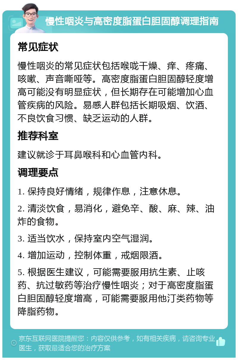 慢性咽炎与高密度脂蛋白胆固醇调理指南 常见症状 慢性咽炎的常见症状包括喉咙干燥、痒、疼痛、咳嗽、声音嘶哑等。高密度脂蛋白胆固醇轻度增高可能没有明显症状，但长期存在可能增加心血管疾病的风险。易感人群包括长期吸烟、饮酒、不良饮食习惯、缺乏运动的人群。 推荐科室 建议就诊于耳鼻喉科和心血管内科。 调理要点 1. 保持良好情绪，规律作息，注意休息。 2. 清淡饮食，易消化，避免辛、酸、麻、辣、油炸的食物。 3. 适当饮水，保持室内空气湿润。 4. 增加运动，控制体重，戒烟限酒。 5. 根据医生建议，可能需要服用抗生素、止咳药、抗过敏药等治疗慢性咽炎；对于高密度脂蛋白胆固醇轻度增高，可能需要服用他汀类药物等降脂药物。