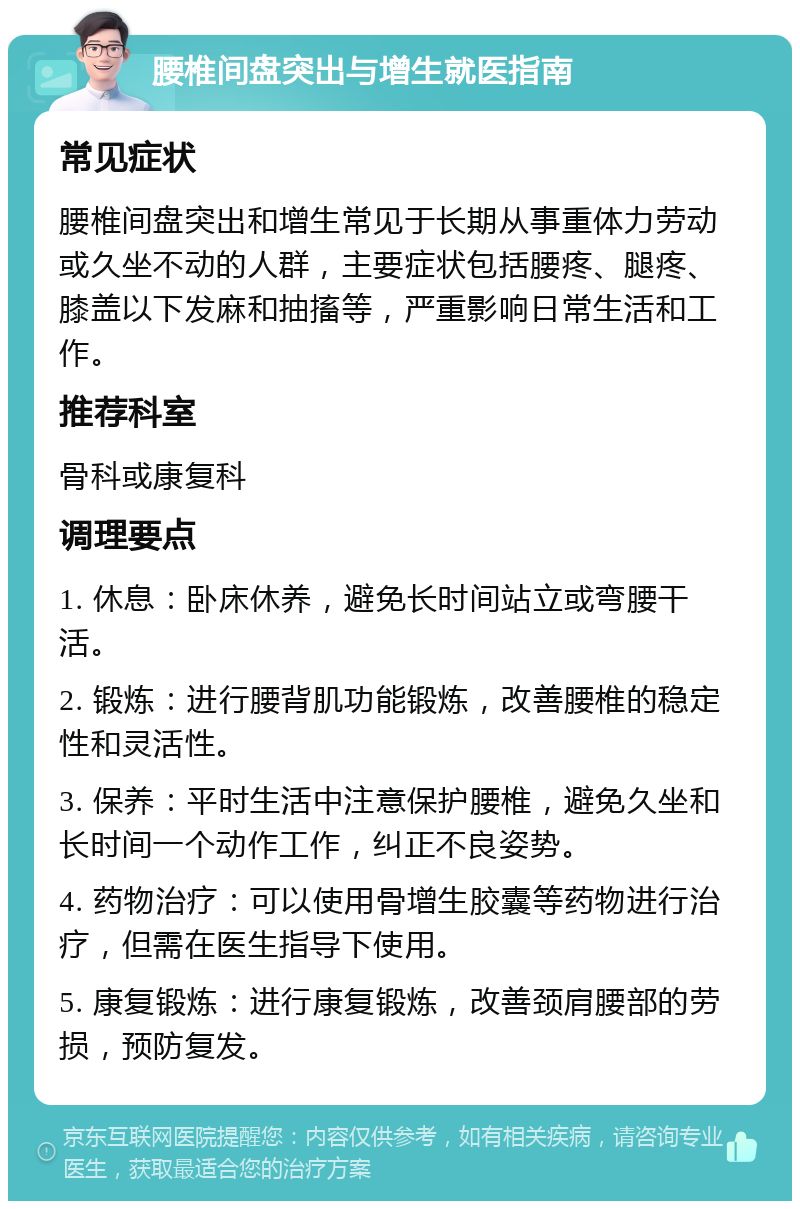 腰椎间盘突出与增生就医指南 常见症状 腰椎间盘突出和增生常见于长期从事重体力劳动或久坐不动的人群，主要症状包括腰疼、腿疼、膝盖以下发麻和抽搐等，严重影响日常生活和工作。 推荐科室 骨科或康复科 调理要点 1. 休息：卧床休养，避免长时间站立或弯腰干活。 2. 锻炼：进行腰背肌功能锻炼，改善腰椎的稳定性和灵活性。 3. 保养：平时生活中注意保护腰椎，避免久坐和长时间一个动作工作，纠正不良姿势。 4. 药物治疗：可以使用骨增生胶囊等药物进行治疗，但需在医生指导下使用。 5. 康复锻炼：进行康复锻炼，改善颈肩腰部的劳损，预防复发。