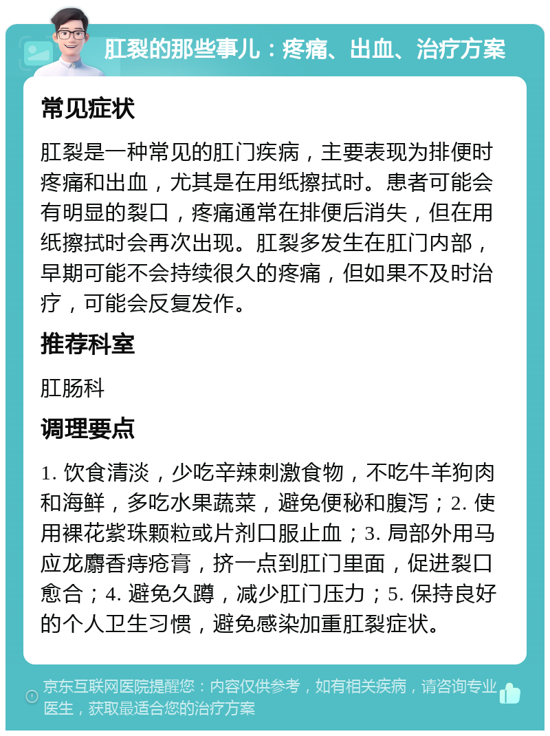 肛裂的那些事儿：疼痛、出血、治疗方案 常见症状 肛裂是一种常见的肛门疾病，主要表现为排便时疼痛和出血，尤其是在用纸擦拭时。患者可能会有明显的裂口，疼痛通常在排便后消失，但在用纸擦拭时会再次出现。肛裂多发生在肛门内部，早期可能不会持续很久的疼痛，但如果不及时治疗，可能会反复发作。 推荐科室 肛肠科 调理要点 1. 饮食清淡，少吃辛辣刺激食物，不吃牛羊狗肉和海鲜，多吃水果蔬菜，避免便秘和腹泻；2. 使用裸花紫珠颗粒或片剂口服止血；3. 局部外用马应龙麝香痔疮膏，挤一点到肛门里面，促进裂口愈合；4. 避免久蹲，减少肛门压力；5. 保持良好的个人卫生习惯，避免感染加重肛裂症状。