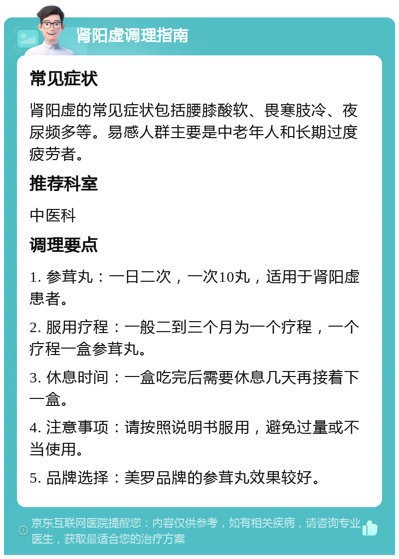 肾阳虚调理指南 常见症状 肾阳虚的常见症状包括腰膝酸软、畏寒肢冷、夜尿频多等。易感人群主要是中老年人和长期过度疲劳者。 推荐科室 中医科 调理要点 1. 参茸丸：一日二次，一次10丸，适用于肾阳虚患者。 2. 服用疗程：一般二到三个月为一个疗程，一个疗程一盒参茸丸。 3. 休息时间：一盒吃完后需要休息几天再接着下一盒。 4. 注意事项：请按照说明书服用，避免过量或不当使用。 5. 品牌选择：美罗品牌的参茸丸效果较好。