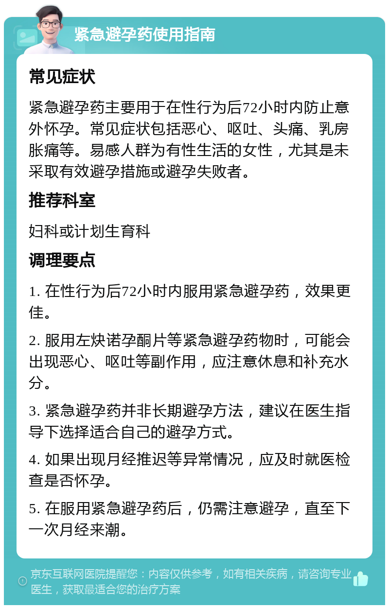 紧急避孕药使用指南 常见症状 紧急避孕药主要用于在性行为后72小时内防止意外怀孕。常见症状包括恶心、呕吐、头痛、乳房胀痛等。易感人群为有性生活的女性，尤其是未采取有效避孕措施或避孕失败者。 推荐科室 妇科或计划生育科 调理要点 1. 在性行为后72小时内服用紧急避孕药，效果更佳。 2. 服用左炔诺孕酮片等紧急避孕药物时，可能会出现恶心、呕吐等副作用，应注意休息和补充水分。 3. 紧急避孕药并非长期避孕方法，建议在医生指导下选择适合自己的避孕方式。 4. 如果出现月经推迟等异常情况，应及时就医检查是否怀孕。 5. 在服用紧急避孕药后，仍需注意避孕，直至下一次月经来潮。