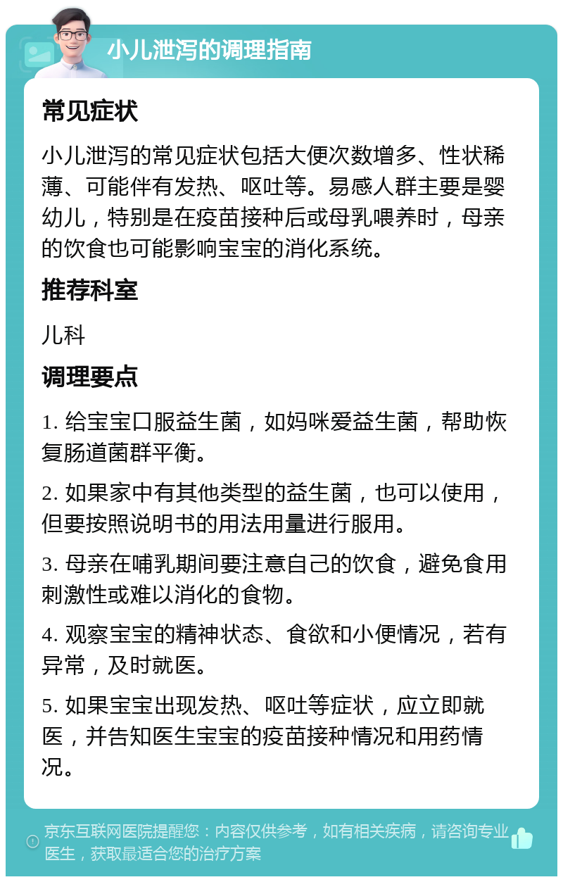 小儿泄泻的调理指南 常见症状 小儿泄泻的常见症状包括大便次数增多、性状稀薄、可能伴有发热、呕吐等。易感人群主要是婴幼儿，特别是在疫苗接种后或母乳喂养时，母亲的饮食也可能影响宝宝的消化系统。 推荐科室 儿科 调理要点 1. 给宝宝口服益生菌，如妈咪爱益生菌，帮助恢复肠道菌群平衡。 2. 如果家中有其他类型的益生菌，也可以使用，但要按照说明书的用法用量进行服用。 3. 母亲在哺乳期间要注意自己的饮食，避免食用刺激性或难以消化的食物。 4. 观察宝宝的精神状态、食欲和小便情况，若有异常，及时就医。 5. 如果宝宝出现发热、呕吐等症状，应立即就医，并告知医生宝宝的疫苗接种情况和用药情况。