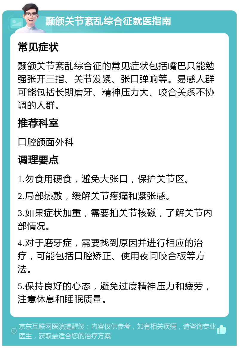 颞颌关节紊乱综合征就医指南 常见症状 颞颌关节紊乱综合征的常见症状包括嘴巴只能勉强张开三指、关节发紧、张口弹响等。易感人群可能包括长期磨牙、精神压力大、咬合关系不协调的人群。 推荐科室 口腔颌面外科 调理要点 1.勿食用硬食，避免大张口，保护关节区。 2.局部热敷，缓解关节疼痛和紧张感。 3.如果症状加重，需要拍关节核磁，了解关节内部情况。 4.对于磨牙症，需要找到原因并进行相应的治疗，可能包括口腔矫正、使用夜间咬合板等方法。 5.保持良好的心态，避免过度精神压力和疲劳，注意休息和睡眠质量。