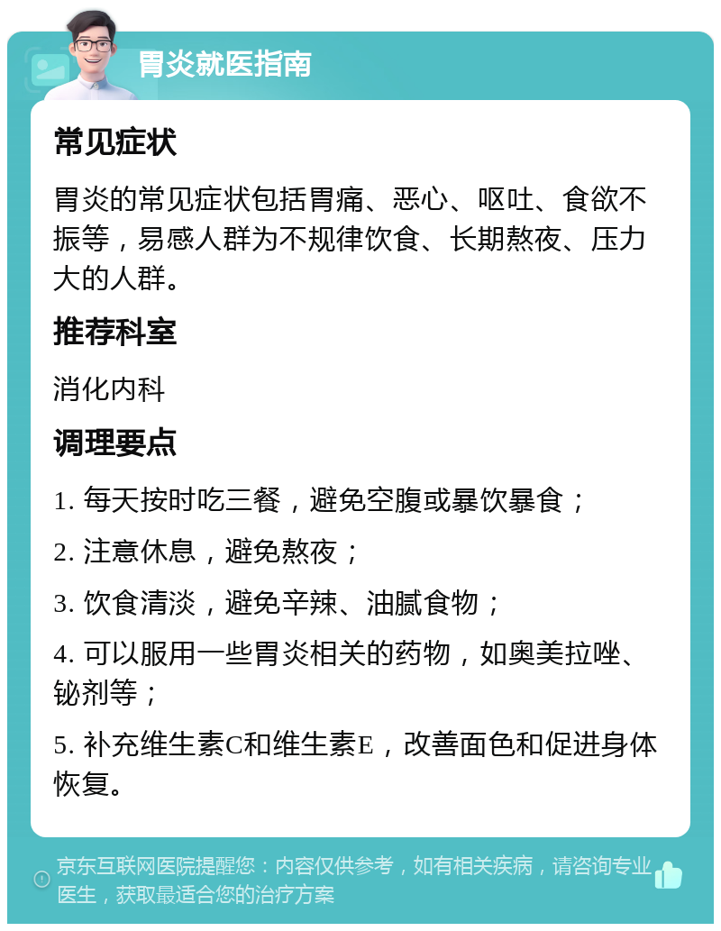 胃炎就医指南 常见症状 胃炎的常见症状包括胃痛、恶心、呕吐、食欲不振等，易感人群为不规律饮食、长期熬夜、压力大的人群。 推荐科室 消化内科 调理要点 1. 每天按时吃三餐，避免空腹或暴饮暴食； 2. 注意休息，避免熬夜； 3. 饮食清淡，避免辛辣、油腻食物； 4. 可以服用一些胃炎相关的药物，如奥美拉唑、铋剂等； 5. 补充维生素C和维生素E，改善面色和促进身体恢复。