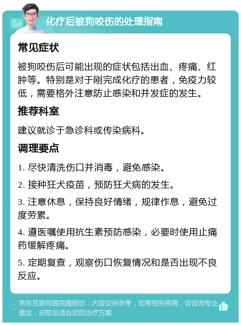 化疗后被狗咬伤的处理指南 常见症状 被狗咬伤后可能出现的症状包括出血、疼痛、红肿等。特别是对于刚完成化疗的患者，免疫力较低，需要格外注意防止感染和并发症的发生。 推荐科室 建议就诊于急诊科或传染病科。 调理要点 1. 尽快清洗伤口并消毒，避免感染。 2. 接种狂犬疫苗，预防狂犬病的发生。 3. 注意休息，保持良好情绪，规律作息，避免过度劳累。 4. 遵医嘱使用抗生素预防感染，必要时使用止痛药缓解疼痛。 5. 定期复查，观察伤口恢复情况和是否出现不良反应。