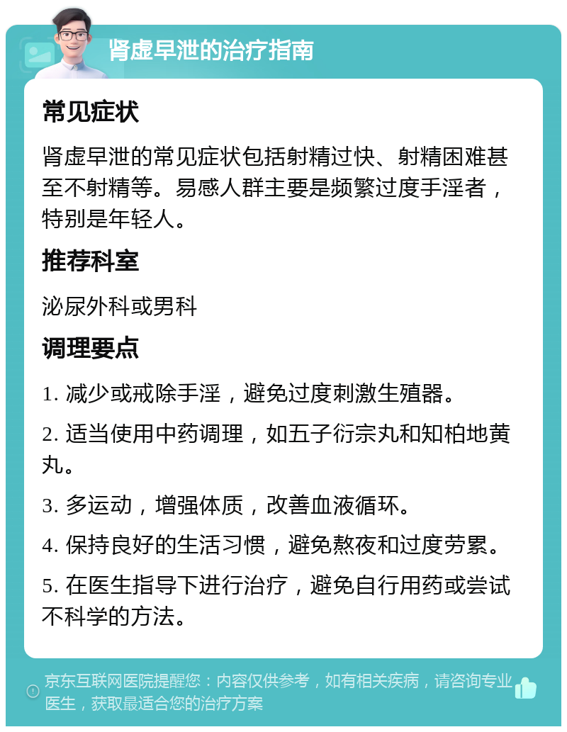 肾虚早泄的治疗指南 常见症状 肾虚早泄的常见症状包括射精过快、射精困难甚至不射精等。易感人群主要是频繁过度手淫者，特别是年轻人。 推荐科室 泌尿外科或男科 调理要点 1. 减少或戒除手淫，避免过度刺激生殖器。 2. 适当使用中药调理，如五子衍宗丸和知柏地黄丸。 3. 多运动，增强体质，改善血液循环。 4. 保持良好的生活习惯，避免熬夜和过度劳累。 5. 在医生指导下进行治疗，避免自行用药或尝试不科学的方法。