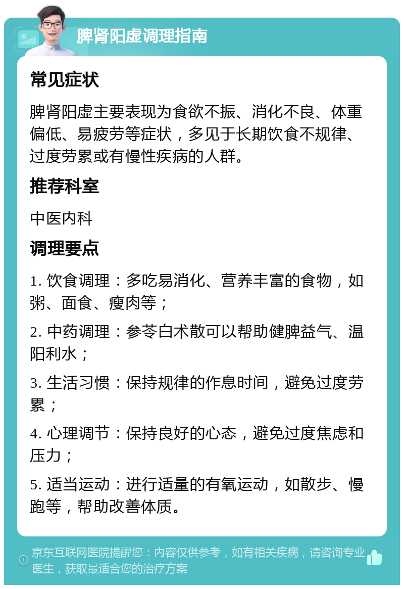 脾肾阳虚调理指南 常见症状 脾肾阳虚主要表现为食欲不振、消化不良、体重偏低、易疲劳等症状，多见于长期饮食不规律、过度劳累或有慢性疾病的人群。 推荐科室 中医内科 调理要点 1. 饮食调理：多吃易消化、营养丰富的食物，如粥、面食、瘦肉等； 2. 中药调理：参苓白术散可以帮助健脾益气、温阳利水； 3. 生活习惯：保持规律的作息时间，避免过度劳累； 4. 心理调节：保持良好的心态，避免过度焦虑和压力； 5. 适当运动：进行适量的有氧运动，如散步、慢跑等，帮助改善体质。