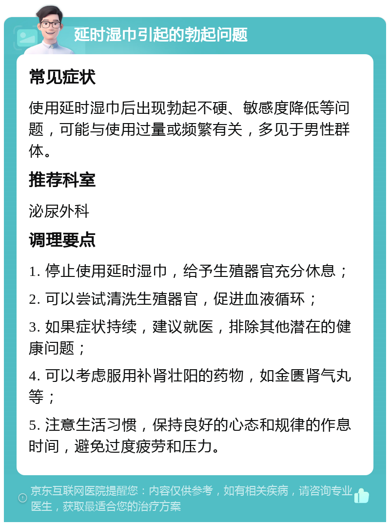 延时湿巾引起的勃起问题 常见症状 使用延时湿巾后出现勃起不硬、敏感度降低等问题，可能与使用过量或频繁有关，多见于男性群体。 推荐科室 泌尿外科 调理要点 1. 停止使用延时湿巾，给予生殖器官充分休息； 2. 可以尝试清洗生殖器官，促进血液循环； 3. 如果症状持续，建议就医，排除其他潜在的健康问题； 4. 可以考虑服用补肾壮阳的药物，如金匮肾气丸等； 5. 注意生活习惯，保持良好的心态和规律的作息时间，避免过度疲劳和压力。