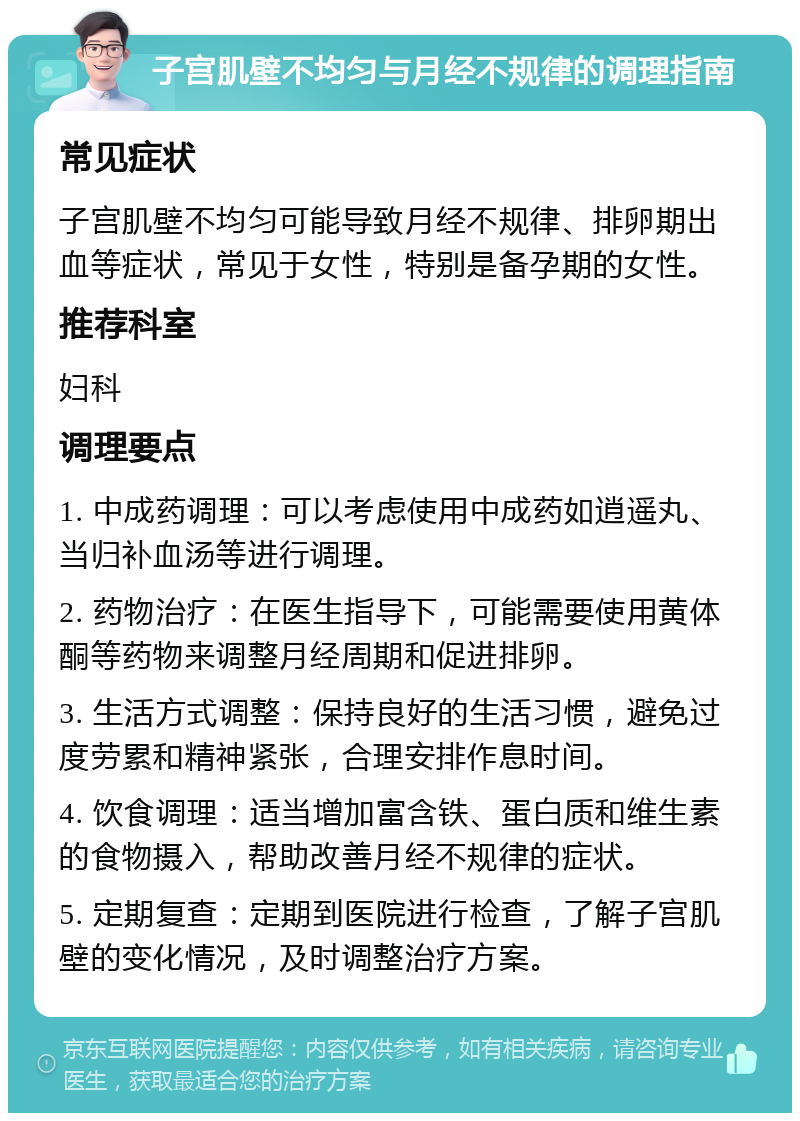 子宫肌壁不均匀与月经不规律的调理指南 常见症状 子宫肌壁不均匀可能导致月经不规律、排卵期出血等症状，常见于女性，特别是备孕期的女性。 推荐科室 妇科 调理要点 1. 中成药调理：可以考虑使用中成药如逍遥丸、当归补血汤等进行调理。 2. 药物治疗：在医生指导下，可能需要使用黄体酮等药物来调整月经周期和促进排卵。 3. 生活方式调整：保持良好的生活习惯，避免过度劳累和精神紧张，合理安排作息时间。 4. 饮食调理：适当增加富含铁、蛋白质和维生素的食物摄入，帮助改善月经不规律的症状。 5. 定期复查：定期到医院进行检查，了解子宫肌壁的变化情况，及时调整治疗方案。