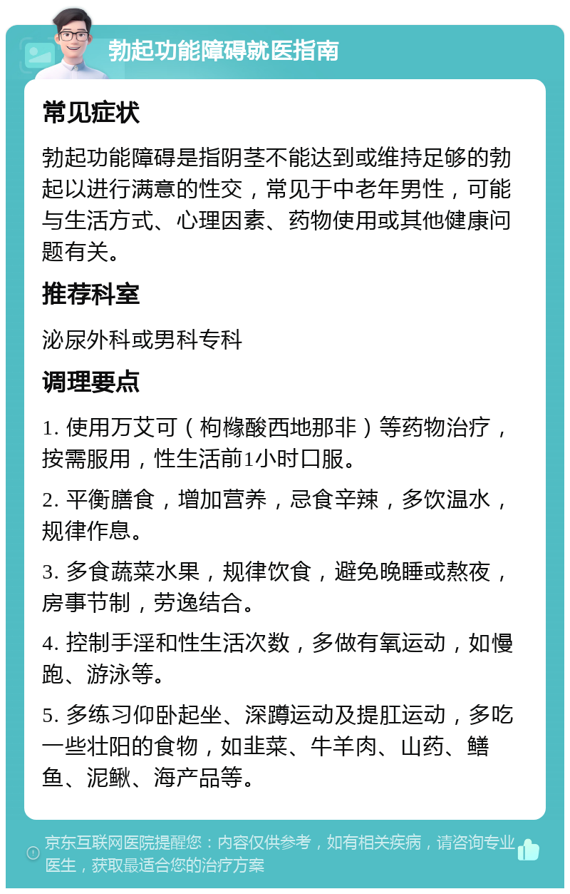 勃起功能障碍就医指南 常见症状 勃起功能障碍是指阴茎不能达到或维持足够的勃起以进行满意的性交，常见于中老年男性，可能与生活方式、心理因素、药物使用或其他健康问题有关。 推荐科室 泌尿外科或男科专科 调理要点 1. 使用万艾可（枸橼酸西地那非）等药物治疗，按需服用，性生活前1小时口服。 2. 平衡膳食，增加营养，忌食辛辣，多饮温水，规律作息。 3. 多食蔬菜水果，规律饮食，避免晚睡或熬夜，房事节制，劳逸结合。 4. 控制手淫和性生活次数，多做有氧运动，如慢跑、游泳等。 5. 多练习仰卧起坐、深蹲运动及提肛运动，多吃一些壮阳的食物，如韭菜、牛羊肉、山药、鳝鱼、泥鳅、海产品等。